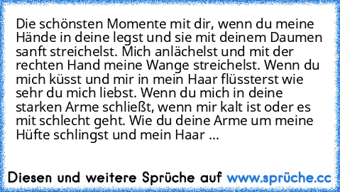 Die schönsten Momente mit dir, wenn du meine Hände in deine legst und sie mit deinem Daumen sanft streichelst. Mich anlächelst und mit der rechten Hand meine Wange streichelst. Wenn du mich küsst und mir in mein Haar flüssterst wie sehr du mich liebst. Wenn du mich in deine starken Arme schließt, wenn mir kalt ist oder es mit schlecht geht. Wie du deine Arme um meine Hüfte schlingst und mein Ha...