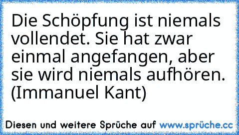 Die Schöpfung ist niemals vollendet. Sie hat zwar einmal angefangen, aber sie wird niemals aufhören. (Immanuel Kant)