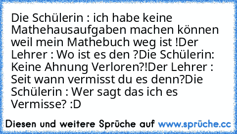 Die Schülerin : ich habe keine Mathehausaufgaben machen können weil mein Mathebuch weg ist !
Der Lehrer : Wo ist es den ?
Die Schülerin: Keine Ahnung Verloren?!
Der Lehrer : Seit wann vermisst du es denn?
Die Schülerin : Wer sagt das ich es Vermisse? :D