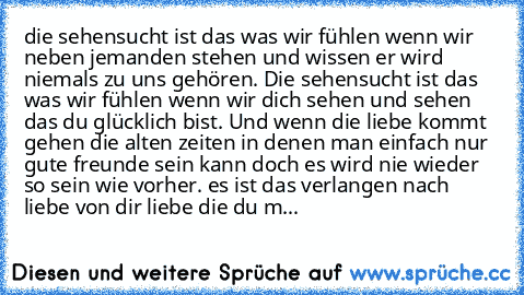 die sehensucht ist das was wir fühlen wenn wir neben jemanden stehen und wissen er wird niemals zu uns gehören. Die sehensucht ist das was wir fühlen wenn wir dich sehen und sehen das du glücklich bist. Und wenn die liebe kommt gehen die alten zeiten in denen man einfach nur gute freunde sein kann doch es wird nie wieder so sein wie vorher. es ist das verlangen nach liebe von dir liebe die du m...