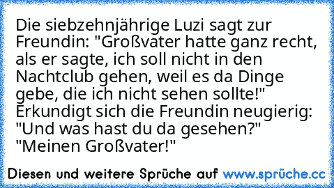 Die siebzehnjährige Luzi sagt zur Freundin: "Großvater hatte ganz recht, als er sagte, ich soll nicht in den Nachtclub gehen, weil es da Dinge gebe, die ich nicht sehen sollte!" Erkundigt sich die Freundin neugierig: "Und was hast du da gesehen?" "Meinen Großvater!"