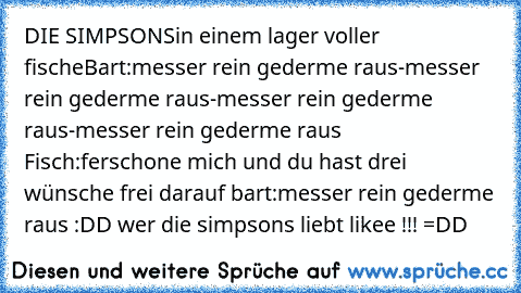 DIE SIMPSONS
in einem lager voller fische
Bart:messer rein gederme raus-messer rein gederme raus-messer rein gederme raus-messer rein gederme raus Fisch:ferschone mich und du hast drei wünsche frei darauf bart:messer rein gederme raus :DD
 wer die simpsons liebt likee !!! =DD