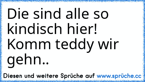 Die sind alle so kindisch hier! Komm teddy wir gehn..