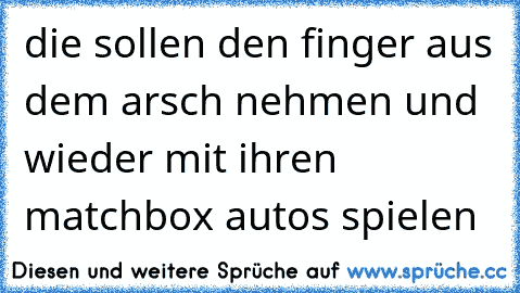 die sollen den finger aus dem arsch nehmen und wieder mit ihren matchbox autos spielen