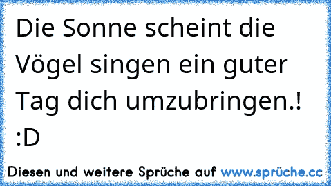 Die Sonne scheint die Vögel singen ein guter Tag dich umzubringen.! :D