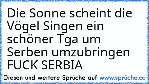 Die Sonne scheint die Vögel Singen ein schöner Tga um Serben umzubringen 
FUCK SERBIA