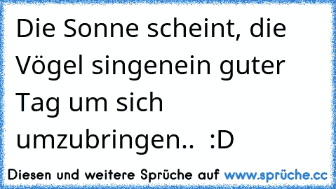 Die Sonne scheint, die Vögel singen
ein guter Tag um sich umzubringen..  :D