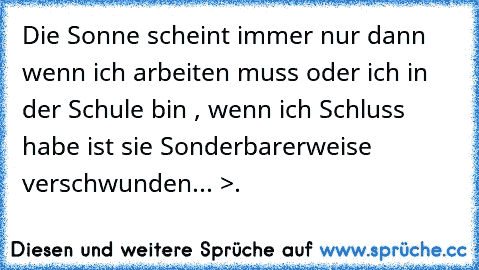 Die Sonne scheint immer nur dann wenn ich arbeiten muss oder ich in der Schule bin , wenn ich Schluss habe ist sie Sonderbarerweise verschwunden... >.