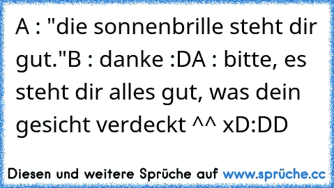 A : "die sonnenbrille steht dir gut."
B : danke :D
A : bitte, es steht dir alles gut, was dein gesicht verdeckt ^^ xD
:DD