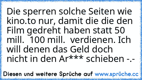 Die sperren solche Seiten wie kino.to nur, damit die die den Film gedreht haben statt 50 mill. € 100 mill. € verdienen. Ich will denen das Geld doch nicht in den Ar*** schieben -.-