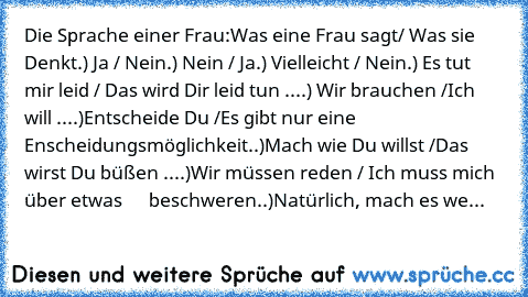 Die Sprache einer Frau:
Was eine Frau sagt/ Was sie Denkt
.) Ja / Nein
.) Nein / Ja
.) Vielleicht / Nein
.) Es tut mir leid / Das wird Dir leid tun ...
.) Wir brauchen /Ich will ...
.)Entscheide Du /Es gibt nur eine                             Enscheidungsmöglichkeit.
.)Mach wie Du willst /Das wirst Du büßen ...
.)Wir müssen reden / Ich muss mich über etwas      beschweren.
.)Natürlich, mach es we...