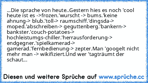 ...Die sprache von heute..
Gestern hies es noch 'cool heute ist es ->frozen.
'wurscht -> bums.
'keine ahnung-> blub.
'toll-> raumschiff.
'dingsda-> moped.
'abschreiben-> geguttenberg.
'bankern-> bankster.
'couch-potatoes-> hochleistumgs-chiller.
'herrausforderung-> endgegner.
'spielkamerad-> gamerad.
'fernbedienung-> zepter.
Man 'googelt nicht mehr man -> wikifiziert.
Und wer 'tagträumt der sch...