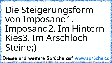 Die Steigerungsform von Imposand
1. Imposand
2. Im Hintern Kies
3. Im Arschloch Steine
;)