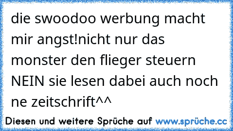 die swoodoo werbung macht mir angst!
nicht nur das monster den flieger steuern NEIN sie lesen dabei auch noch ne zeitschrift^^