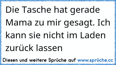 Die Tasche hat gerade Mama zu mir gesagt. Ich kann sie nicht im Laden zurück lassen