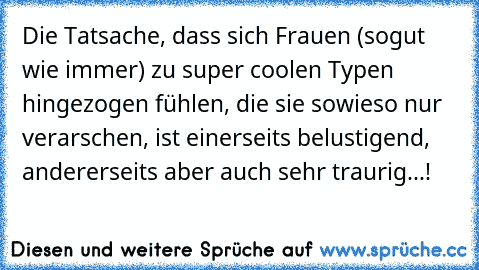 Die Tatsache, dass sich Frauen (sogut wie immer) zu super coolen Typen hingezogen fühlen, die sie sowieso nur verarschen, ist einerseits belustigend, andererseits aber auch sehr traurig...!