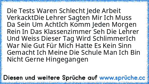 Die Tests Waren Schlecht Jede Arbeit Verkackt
Die Lehrer Sagten Mir Ich Muss Da Sein Um Acht
Ich Komm Jeden Morgen Rein In Das Klassenzimmer Seh Die Lehrer Und Weiss Dieser Tag Wird Schlimmer
Ich War Nie Gut Für Mich Hatte Es Kein Sinn Gemacht Ich Meine Die Schule Man Ich Bin Nicht Gerne Hingegangen