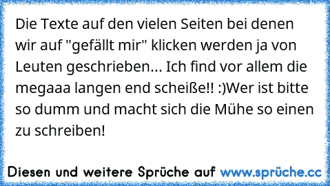 Die Texte auf den vielen Seiten bei denen wir auf "gefällt mir" klicken werden ja von Leuten geschrieben... Ich find vor allem die megaaa langen end scheiße!! :)
Wer ist bitte so dumm und macht sich die Mühe so einen zu schreiben!