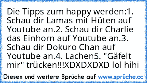 Die Tipps zum happy werden:
1. Schau dir Lamas mit Hüten auf Youtube an.
2. Schau dir Charlie das Einhorn auf Youtube an.
3. Schau dir Dokuro Chan auf Youtube an.
4. Lachen
5. "Gäfelt mir" trücken!!!
XDXDXDXD lol hihi