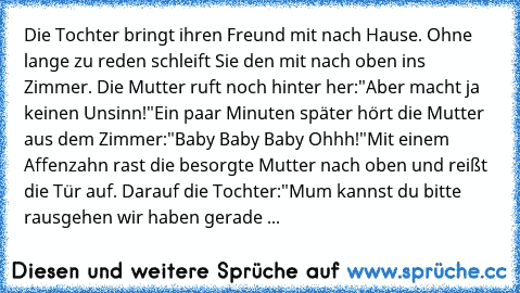 Die Tochter bringt ihren Freund mit nach Hause. Ohne lange zu reden schleift Sie den mit nach oben ins Zimmer. Die Mutter ruft noch hinter her:"Aber macht ja keinen Unsinn!"
Ein paar Minuten später hört die Mutter aus dem Zimmer:"Baby Baby Baby Ohhh!"
Mit einem Affenzahn rast die besorgte Mutter nach oben und reißt die Tür auf. Darauf die Tochter:"Mum kannst du bitte rausgehen wir haben gerade Sex...