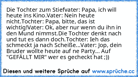 Die Tochter zum Stiefvater: Papa, ich will heute ins Kino.
Vater: Nein heute nicht.
Tochter: Papa, bitte, das ist wichtig!
Vater: Ok, aber nur wenn du ihn in den Mund nimmst.
Die Tochter denkt nach und tut es dann doch.
Tochter: Ieh das schmeckt ja nach Scheiße...
Vater: Jop, dein Bruder wollte heute auf ne Party... 
Auf "GEFÄLLT MIR" wer es gecheckt hat ;))