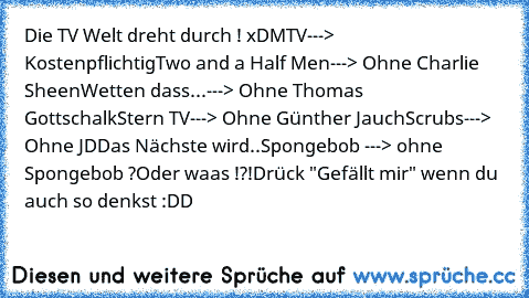 Die TV Welt dreht durch ! xD
MTV---> Kostenpflichtig
Two and a Half Men---> Ohne Charlie Sheen
Wetten dass...---> Ohne Thomas Gottschalk
Stern TV---> Ohne Günther Jauch
Scrubs---> Ohne JD
Das Nächste wird..
Spongebob ---> ohne Spongebob ?
Oder waas !?!
Drück "Gefällt mir" wenn du auch so denkst :DD