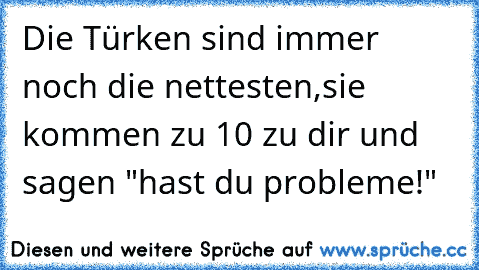 Die Türken sind immer noch die nettesten,
sie kommen zu 10 zu dir und sagen "hast du probleme!"