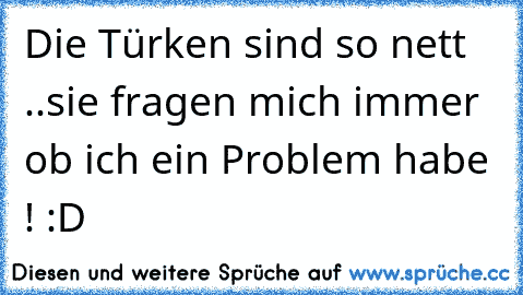 Die Türken sind so nett ..
sie fragen mich immer ob ich ein Problem habe ! :D