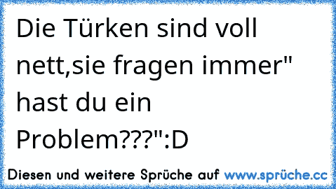 Die Türken sind voll nett,sie fragen immer
" hast du ein Problem???"
:D