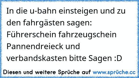 In die u-bahn einsteigen und zu den fahrgästen sagen: Führerschein fahrzeugschein Pannendreieck und verbandskasten bitte Sagen :D