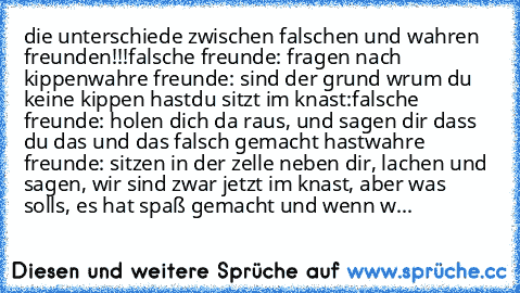 die unterschiede zwischen falschen und wahren freunden!!!
falsche freunde: fragen nach kippen
wahre freunde: sind der grund wrum du keine kippen hast
du sitzt im knast:
falsche freunde: holen dich da raus, und sagen dir dass du das und das falsch gemacht hast
wahre freunde: sitzen in der zelle neben dir, lachen und sagen, wir sind zwar jetzt im knast, aber was solls, es hat spaß gemacht und wen...