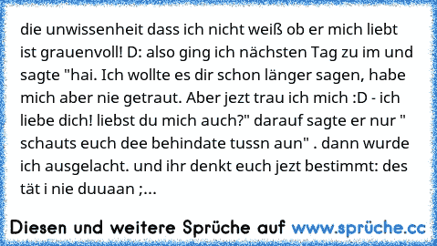 die unwissenheit dass ich nicht weiß ob er mich liebt ist grauenvoll! D: also ging ich nächsten Tag zu im und sagte "hai. Ich wollte es dir schon länger sagen, habe mich aber nie getraut. Aber jezt trau ich mich :D - ich liebe dich! liebst du mich auch?" darauf sagte er nur " schauts euch dee behindate tussn aun" . dann wurde ich ausgelacht. und ihr denkt euch jezt bestimmt: des tät i nie duuaan ;...