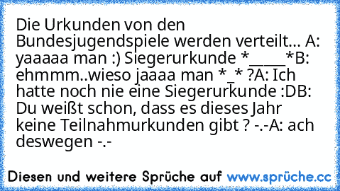 Die Urkunden von den Bundesjugendspiele werden verteilt... 
A: yaaaaa man :) Siegerurkunde *_____*
B: ehmmm..wieso jaaaa man *_* ?
A: Ich hatte noch nie eine Siegerurkunde :D
B: Du weißt schon, dass es dieses Jahr keine Teilnahmurkunden gibt ? -.-
A: ach deswegen -.-