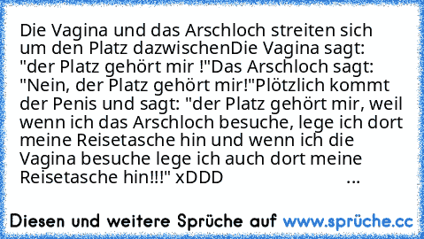 Die Vagina und das Arschloch streiten sich um den Platz dazwischen
Die Vagina sagt: "der Platz gehört mir !"
Das Arschloch sagt: "Nein, der Platz gehört mir!"
Plötzlich kommt der Penis und sagt: "der Platz gehört mir, weil wenn ich das Arschloch besuche, lege ich dort meine Reisetasche hin und wenn ich die Vagina besuche lege ich auch dort meine Reisetasche hin!!!" xDDD
                        ...