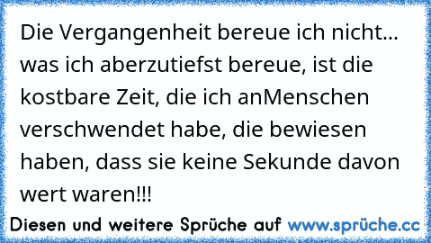 Die Vergangenheit bereue ich nicht... was ich aber
zutiefst bereue, ist die kostbare Zeit, die ich an
Menschen verschwendet habe, die bewiesen haben, dass sie keine Sekunde davon wert waren!!!