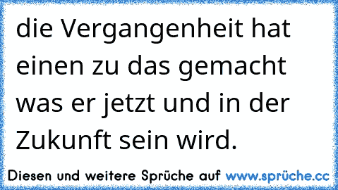 die Vergangenheit hat einen zu das gemacht was er jetzt und in der Zukunft sein wird.