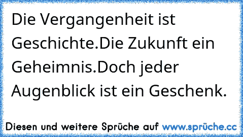 Die Vergangenheit ist Geschichte.Die Zukunft ein Geheimnis.Doch jeder Augenblick ist ein Geschenk.