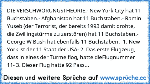 DIE VERSCHWÖRUNGSTHEORIE:
- New York City hat 11 Buchstaben.
- Afghanistan hat 11 Buchstaben.
- Ramin Yuseb (der Terrorist, der bereits 1993 damit drohte, die Zwillingstürme zu zerstören) hat 11 Buchstaben.
- George W Bush hat ebenfalls 11 Buchstaben.
- 1. New York ist der 11 Staat der USA
- 2. Das erste Flugzeug, dass in eines der Türme flog, hatte die
Flugnummer 11
- 3. Dieser Flug hatte 92 P...