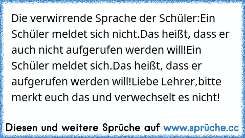 Die verwirrende Sprache der Schüler:
Ein Schüler meldet sich nicht.
Das heißt, dass er auch nicht aufgerufen werden will!
Ein Schüler meldet sich.
Das heißt, dass er aufgerufen werden will!
Liebe Lehrer,
bitte merkt euch das und verwechselt es nicht!