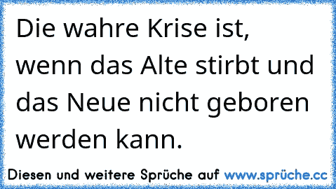 Die wahre Krise ist, wenn das Alte stirbt und das Neue nicht geboren werden kann.