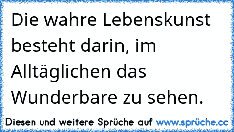 Die wahre Lebenskunst besteht darin, im Alltäglichen das Wunderbare zu sehen.