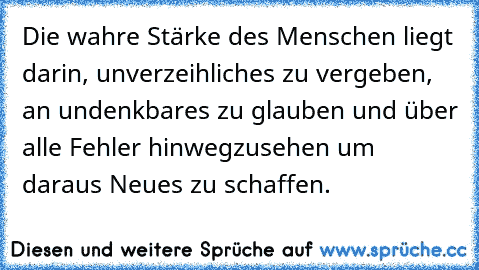 Die wahre Stärke des Menschen liegt darin, unverzeihliches zu vergeben, an undenkbares zu glauben und über alle Fehler hinwegzusehen um daraus Neues zu schaffen.