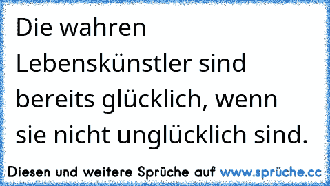 Die wahren Lebenskünstler sind bereits glücklich, wenn sie nicht unglücklich sind.