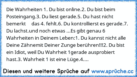 Die Wahrheiten 
1. Du bist online.
2. Du bist beim Posteingang.
3. Du liest gerade.
5. Du hast nicht bemerkt     das 4. fehlt.
6. Du kontrollierst es gerade.
7. Du lachst.
und noch etwas ...
Es gibt genau 6 Wahrheiten in Deinem Leben:
1. Du kannst nicht alle Deine Zähne
mit Deiner Zunge berühren!!!
2. Du bist ein Idiot, weil Du Wahrheit 1
gerade ausprobiert hast.
3. Wahrheit 1 ist eine Lüge.
4. Je...