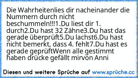 Die Wahrheiten
lies dir nacheinander die Nummern durch nicht beschummeln!!!
1.Du liest dir 1. durch
2.Du hast 32 Zähne
3.Du hast das gerade überprüft
5.Du lachst
6.Du hast nicht bemerkt, dass 4. fehlt
7.Du hast es gerade geprüft
Wenn alle gestimmt haben drücke gefällt mir
von Anni