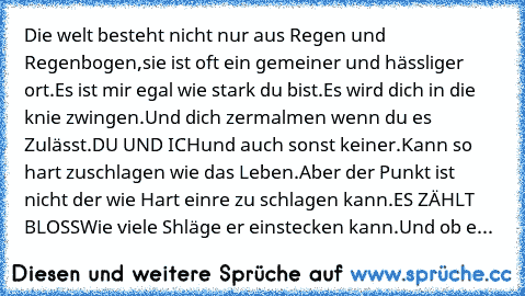 Die welt besteht nicht nur aus Regen und Regenbogen,
sie ist oft ein gemeiner und hässliger ort.
Es ist mir egal wie stark du bist.
Es wird dich in die knie zwingen.
Und dich zermalmen wenn du es Zulässt.
DU UND ICH
und auch sonst keiner.
Kann so hart zuschlagen wie das Leben.
Aber der Punkt ist nicht der wie Hart einre zu schlagen kann.
ES ZÄHLT BLOSS
Wie viele Shläge er einstecken kann.
Und o...