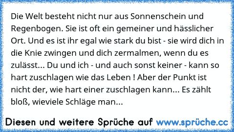 Die Welt besteht nicht nur aus Sonnenschein und Regenbogen. Sie ist oft ein gemeiner und hässlicher Ort. Und es ist ihr egal wie stark du bist - sie wird dich in die Knie zwingen und dich zermalmen, wenn du es zulässt... Du und ich - und auch sonst keiner - kann so hart zuschlagen wie das Leben ! Aber der Punkt ist nicht der, wie hart einer zuschlagen kann... Es zählt bloß, wieviele Schläge man ei...