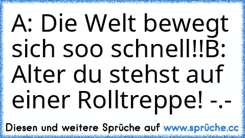 A: Die Welt bewegt sich soo schnell!!
B: Alter du stehst auf einer Rolltreppe! -.-