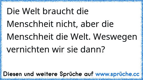 Die Welt braucht die Menschheit nicht, aber die Menschheit die Welt. Weswegen vernichten wir sie dann?