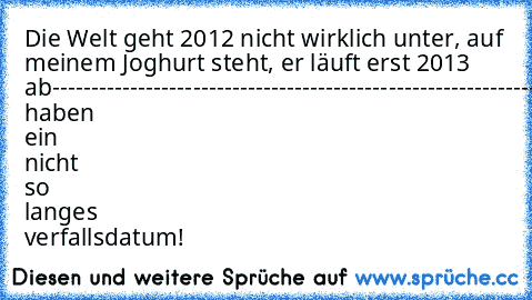 Die Welt geht 2012 nicht wirklich unter, auf meinem Joghurt steht, er läuft erst 2013 ab
---------------------------------------------------------------
joghurts haben ein nicht so langes verfallsdatum!